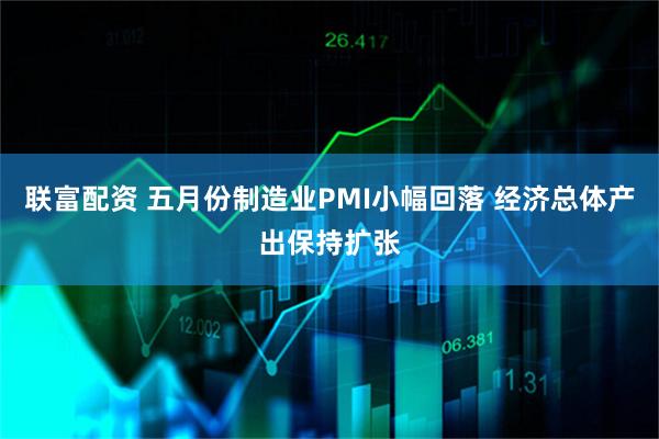 联富配资 五月份制造业PMI小幅回落 经济总体产出保持扩张