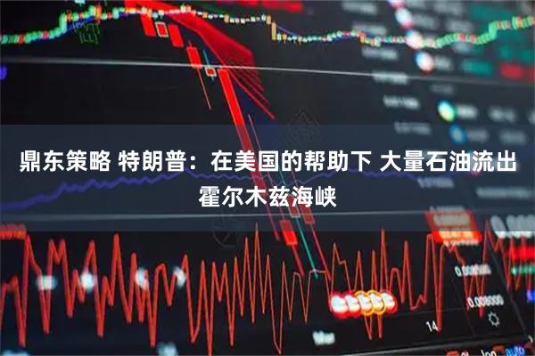 鼎东策略 特朗普：在美国的帮助下 大量石油流出霍尔木兹海峡