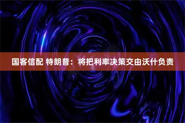 国客信配 特朗普：将把利率决策交由沃什负责