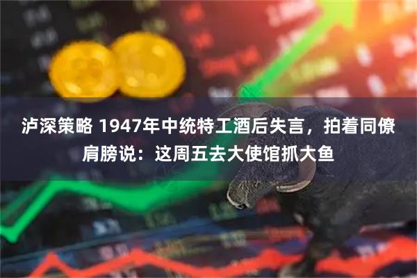 泸深策略 1947年中统特工酒后失言，拍着同僚肩膀说：这周五去大使馆抓大鱼