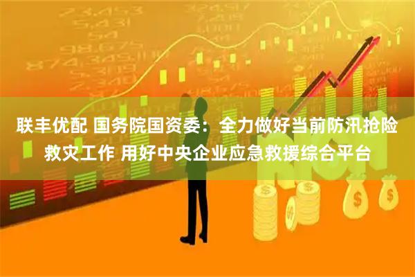 联丰优配 国务院国资委：全力做好当前防汛抢险救灾工作 用好中央企业应急救援综合平台