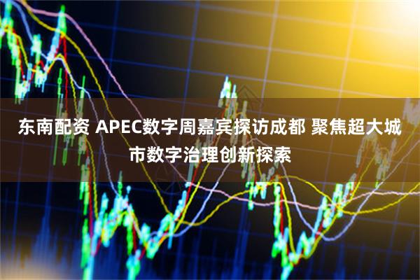 东南配资 APEC数字周嘉宾探访成都 聚焦超大城市数字治理创新探索
