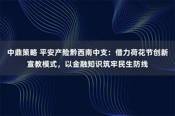 中鼎策略 平安产险黔西南中支：借力荷花节创新宣教模式，以金融知识筑牢民生防线