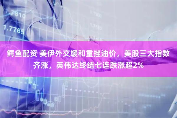 鳄鱼配资 美伊外交缓和重挫油价，美股三大指数齐涨，英伟达终结七连跌涨超2%